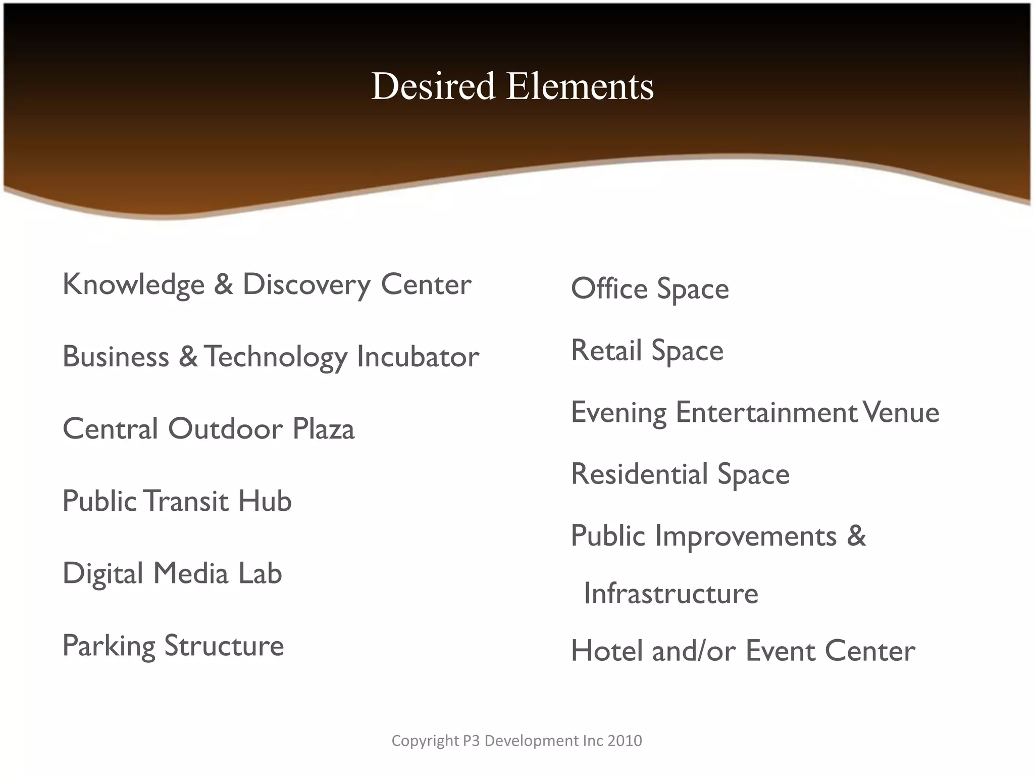 Desired Elements



Knowledge & Discovery Center                    Office Space

Business & Technology Incubator                 Retail Space
                                                Evening Entertainment Venue
Central Outdoor Plaza
                                                Residential Space
Public Transit Hub
                                                Public Improvements &
Digital Media Lab
                                                  Infrastructure
Parking Structure                               Hotel and/or Event Center

                         Copyright P3 Development Inc 2010
 