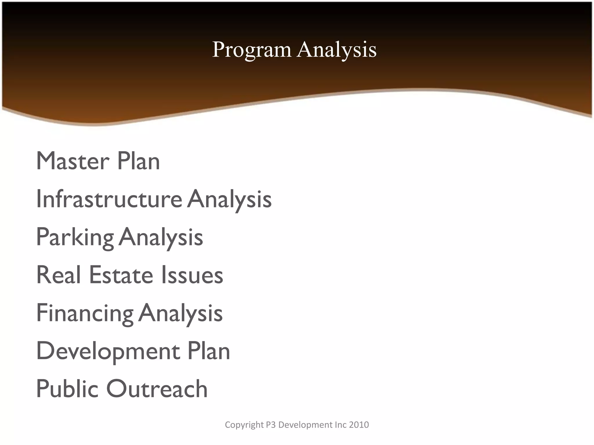 Program Analysis



Master Plan
Infrastructure Analysis
Parking Analysis
Real Estate Issues
Financing Analysis
Development Plan
Public Outreach
                  Copyright P3 Development Inc 2010
 