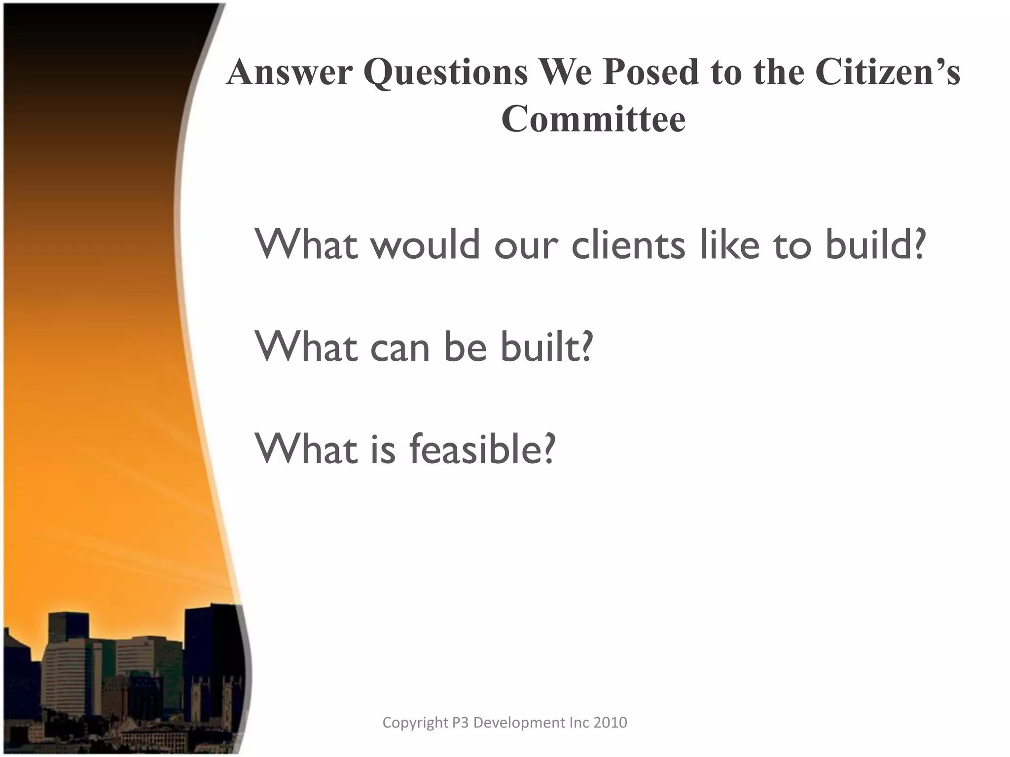 Answer Questions We Posed to the Citizen’s
              Committee


 What would our clients like to build?

 What can be built?

 What is feasible?




        Copyright P3 Development Inc 2010
 