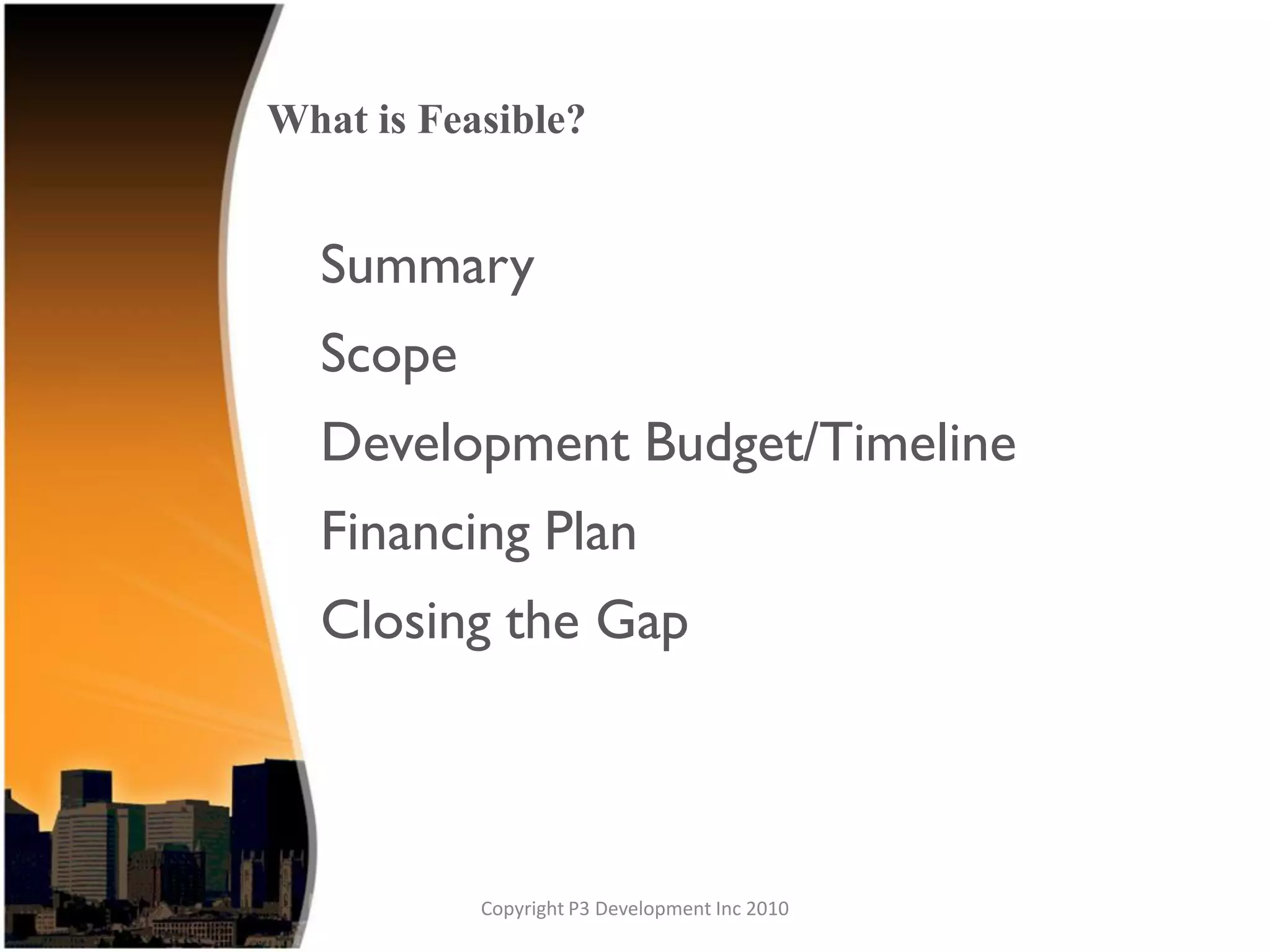 What is Feasible?


  Summary
  Scope
  Development Budget/Timeline
  Financing Plan
  Closing the Gap



           Copyright P3 Development Inc 2010
 