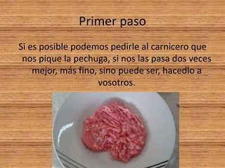 Primer paso
Si es posible podemos pedirle al carnicero que
nos pique la pechuga, si nos las pasa dos veces
mejor, más fino, sino puede ser, hacedlo a
vosotros.
 