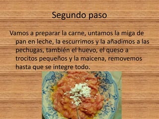 Segundo paso
Vamos a preparar la carne, untamos la miga de
pan en leche, la escurrimos y la añadimos a las
pechugas, también el huevo, el queso a
trocitos pequeños y la maicena, removemos
hasta que se integre todo.
 