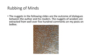 Rubbing of Minds
• The nuggets in the following slides are the outcome of dialogues
between the author and his readers. The nuggets of wisdom are
extracted from well over five hundred comments on my posts on
beBee.