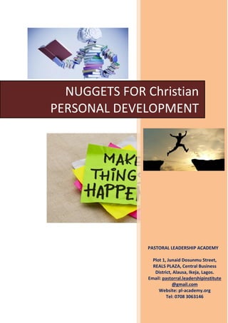 PASTORAL LEADERSHIP ACADEMY
Plot 1, Junaid Dosunmu Street,
REALS PLAZA, Central Business
District, Alausa, Ikeja, Lagos.
Email: pastorral.leadershipinstitute
@gmail.com
Website: pl-academy.org
Tel: 0708 3063146
NUGGETS FOR Christian
PERSONAL DEVELOPMENT
 