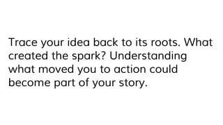Trace your idea back to its roots. What
created the spark? Understanding
what moved you to action could
become part of your story.
 