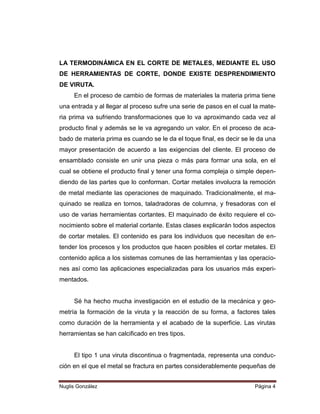 LA TERMODINÁMICA EN EL CORTE DE METALES, MEDIANTE EL USO
DE HERRAMIENTAS DE CORTE, DONDE EXISTE DESPRENDIMIENTO
DE VIRUTA.
En el proceso de cambio de formas de materiales la materia prima tiene
una entrada y al llegar al proceso sufre una serie de pasos en el cual la materia prima va sufriendo transformaciones que lo va aproximando cada vez al
producto final y además se le va agregando un valor. En el proceso de acabado de materia prima es cuando se le da el toque final, es decir se le da una
mayor presentación de acuerdo a las exigencias del cliente. El proceso de
ensamblado consiste en unir una pieza o más para formar una sola, en el
cual se obtiene el producto final y tener una forma compleja o simple dependiendo de las partes que lo conforman. Cortar metales involucra la remoción
de metal mediante las operaciones de maquinado. Tradicionalmente, el maquinado se realiza en tornos, taladradoras de columna, y fresadoras con el
uso de varias herramientas cortantes. El maquinado de éxito requiere el conocimiento sobre el material cortante. Estas clases explicarán todos aspectos
de cortar metales. El contenido es para los individuos que necesitan de entender los procesos y los productos que hacen posibles el cortar metales. El
contenido aplica a los sistemas comunes de las herramientas y las operaciones así como las aplicaciones especializadas para los usuarios más experimentados.

Sé ha hecho mucha investigación en el estudio de la mecánica y geometría la formación de la viruta y la reacción de su forma, a factores tales
como duración de la herramienta y el acabado de la superficie. Las virutas
herramientas se han calcificado en tres tipos.

El tipo 1 una viruta discontinua o fragmentada, representa una conducción en el que el metal se fractura en partes considerablemente pequeñas de
Nuglis González

Página 4

 