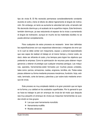 tipo de viruta B. El filo recrecido permanece considerablemente constante
durante el corte y tiene el efecto de alterar ligeramente el ángulo de inclinación. Sin embargo, en tanto se aumenta la velocidad del corte, el tamaño del
filo decrecido disminuye y el acabado de la superficie mejora. Este fenómeno
también disminuye, ya sea reduciendo el espesor de la viruta o aumentando
el ángulo de inclinación, aunque en mucho de los materiales dúctiles no se
puede eliminar completamente.

Para cualquiera de estos procesos es necesario tener bien definidas
las especificaciones con sus respectivas tolerancias o márgenes de error para lo cual se debe contar con maquinaria, equipo y personal especializado
que sea capaz de realizar el trabajo en el menor tiempo y menor costo, es
decir, debe ser eficiente el costo y los tiempos para lograr los objetivos que
pretende la empresa. Como la optimización de recursos para obtener mayor
ganancia y obtener el prestigio que cualquier empresa persigue. Las máquinas, aparatos, herramientas están formados por muchas piezas unidades,
tales como: pernos, armazones, ruedas, engranes, tornillos, etc. Todas estas
piezas obtienen su forma mediante procesos mecánicos, fundición, forja, estirado, laminado, corte de barras y planchas y por sobre todo mediante arranque de viruta.

Este proceso es muy empleado debido a la gran precisión que se logra
en la forma y su calidad en los acabados superficiales. Por lo general lo que
se hace es trabajar la piel sin arranque de viruta de tal modo que después
sea muy pequeño el arranque de viruta.Las maquinas herramientas se pueden dividir en tres grupos:
 Las que usan herramienta monofolio
 Herramienta multifilo
 Muelas abrasivas
Nuglis González

Página 6

 