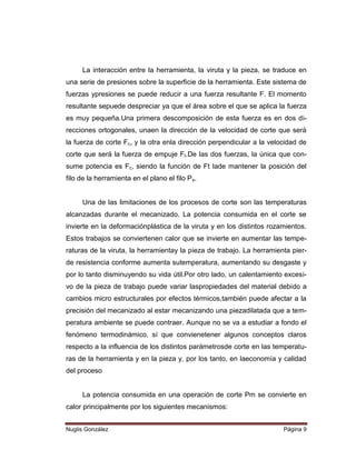 La interacción entre la herramienta, la viruta y la pieza, se traduce en
una serie de presiones sobre la superficie de la herramienta. Este sistema de
fuerzas ypresiones se puede reducir a una fuerza resultante F. El momento
resultante sepuede despreciar ya que el área sobre el que se aplica la fuerza
es muy pequeña.Una primera descomposición de esta fuerza es en dos direcciones ortogonales, unaen la dirección de la velocidad de corte que será
la fuerza de corte Fc, y la otra enla dirección perpendicular a la velocidad de
corte que será la fuerza de empuje Ft.De las dos fuerzas, la única que consume potencia es Fc, siendo la función de Ft lade mantener la posición del
filo de la herramienta en el plano el filo Ps.
Una de las limitaciones de los procesos de corte son las temperaturas
alcanzadas durante el mecanizado. La potencia consumida en el corte se
invierte en la deformaciónplástica de la viruta y en los distintos rozamientos.
Estos trabajos se conviertenen calor que se invierte en aumentar las temperaturas de la viruta, la herramientay la pieza de trabajo. La herramienta pierde resistencia conforme aumenta sutemperatura, aumentando su desgaste y
por lo tanto disminuyendo su vida útil.Por otro lado, un calentamiento excesivo de la pieza de trabajo puede variar laspropiedades del material debido a
cambios micro estructurales por efectos térmicos,también puede afectar a la
precisión del mecanizado al estar mecanizando una piezadilatada que a temperatura ambiente se puede contraer. Aunque no se va a estudiar a fondo el
fenómeno termodinámico, sí que convienetener algunos conceptos claros
respecto a la influencia de los distintos parámetrosde corte en las temperaturas de la herramienta y en la pieza y, por los tanto, en laeconomía y calidad
del proceso

La potencia consumida en una operación de corte Pm se convierte en
calor principalmente por los siguientes mecanismos:
Nuglis González

Página 9

 
