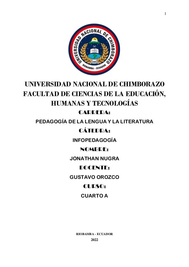 1
UNIVERSIDAD NACIONAL DE CHIMBORAZO
FACULTAD DE CIENCIAS DE LA EDUCACIÓN,
HUMANAS Y TECNOLOGÍAS
CARRERA:
PEDAGOGÍA DE LA LENGUA Y LA LITERATURA
CÁTEDRA:
INFOPEDAGOGÍA
NOMBRE:
JONATHAN NUGRA
DOCENTE:
GUSTAVO OROZCO
CURSO:
CUARTO A
RIOBAMBA - ECUADOR
2022
 