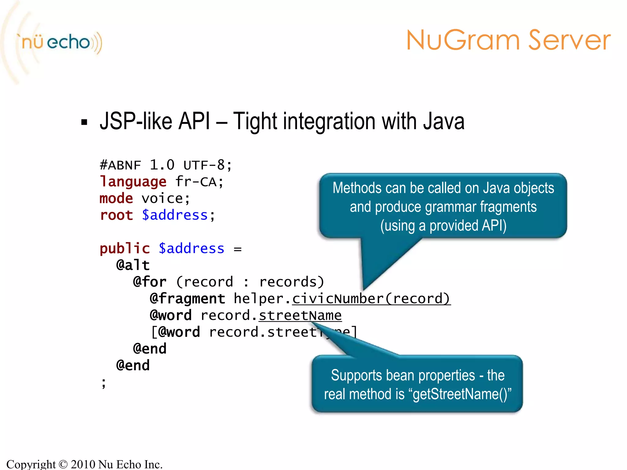 NuGram ServerRuntime infrastructure to deploy dynamic grammarsJava ServlettechnologyCan run in parallel/be packaged with your applicationOutputs grammars in ABNF, GrXML, GSLFine-grained control of caching strategyUsing configuration or Java APITwo sets of APIsJSP-like API REST APICopyright © 2010 Nu Echo Inc.