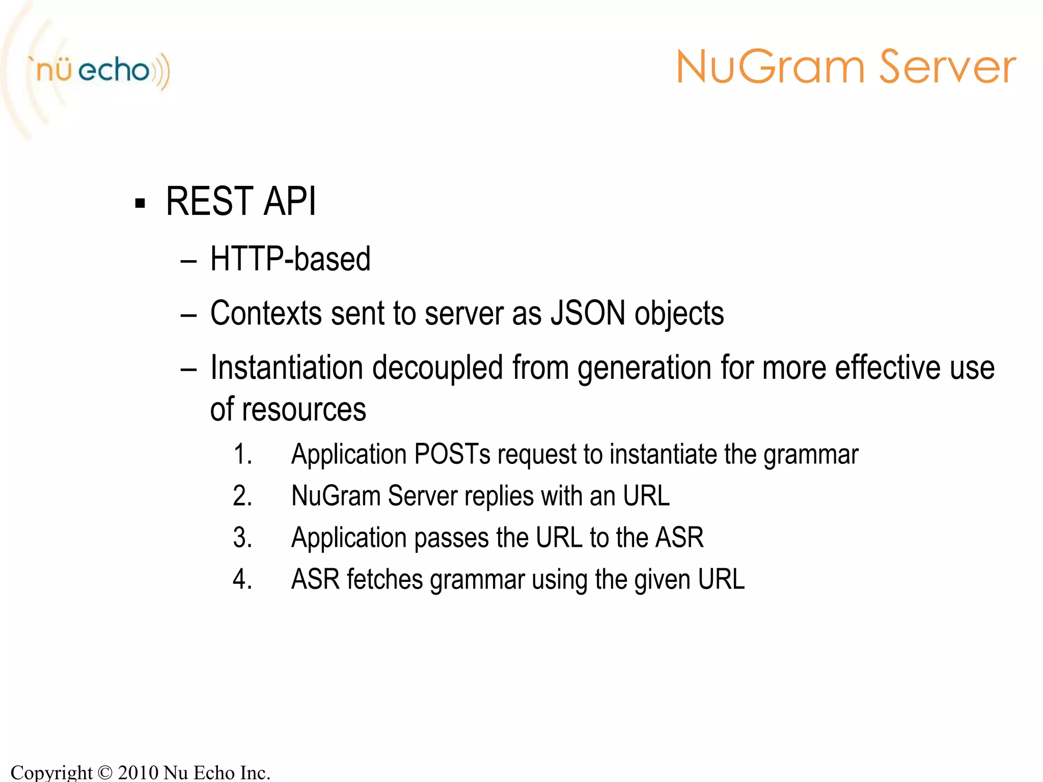 NuGram ServerJSP-like APIInstantiation + Generation at onceJava code creates the instantiation contextCan access databases, webservicesCan access application dataCan access parameters passed on the request URLBuild the URL, let the ASR fetch the generated grammarhttp://localhost:8800/nugram-servlet/grammars/address.grxml?code=h3b1a7Output FormatHTTP ParametersCopyright © 2010 Nu Echo Inc.