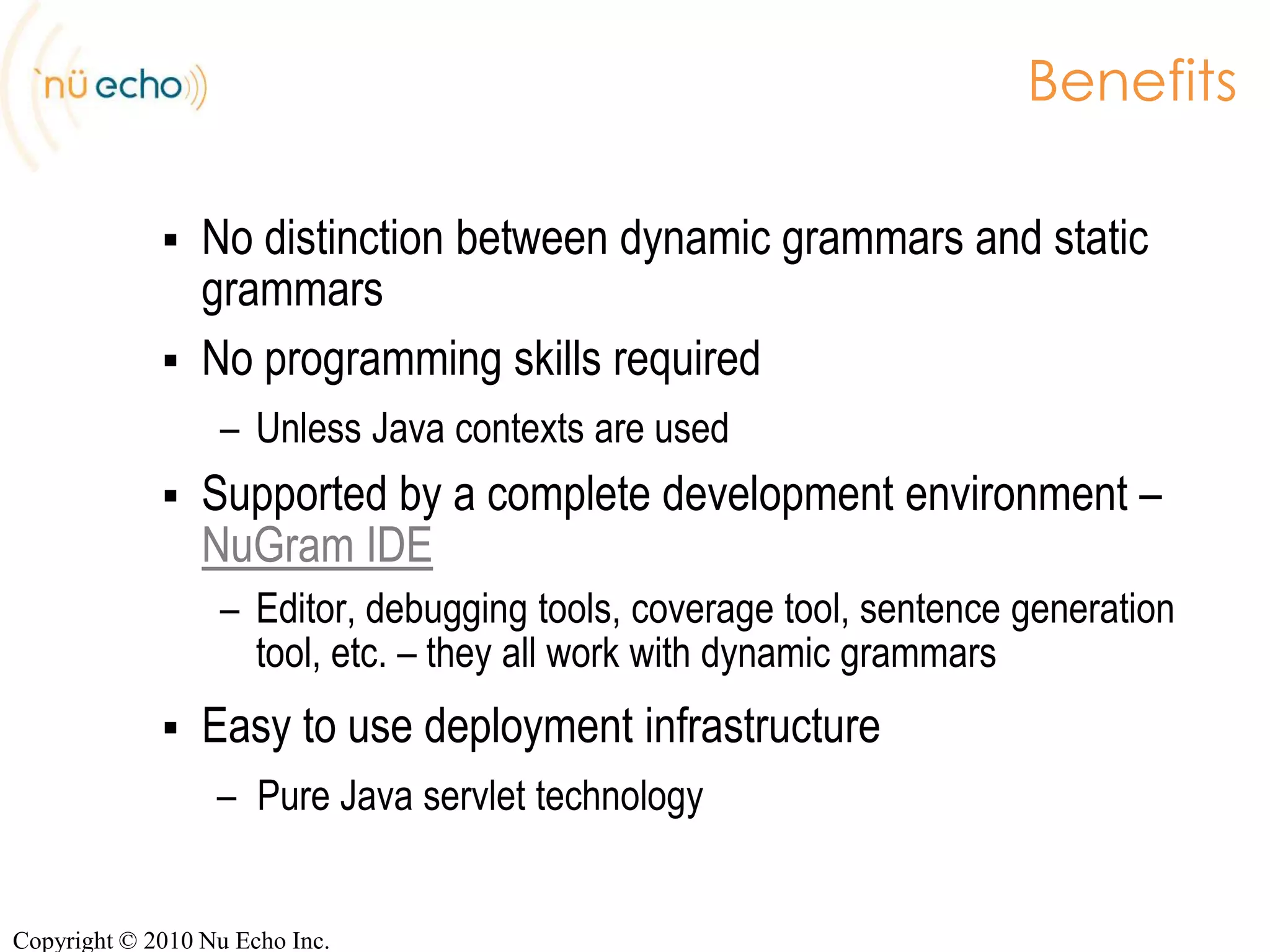 NuGram ServerJava Context Initializers for full controlpublicclassCanadianAddressContextInitializerimplementsContextInitializer{public Map getContext(Map httpParameters,GrammarFragmentFactory factory,CacheControl control)  {Map context = new HashMap();// 1. Extract the HTTP parameterString[] postalCode = httpParameters.get(“code”);    // 2. Look in the postal code databasePostalCodeRecord[] records = findRecords(postalCode);// 3. Populate the instantiation contextcontext.add(“records”, records);context.add(“helper”, new AddressHelper(factory));return context;  }Copyright © 2010 Nu Echo Inc.