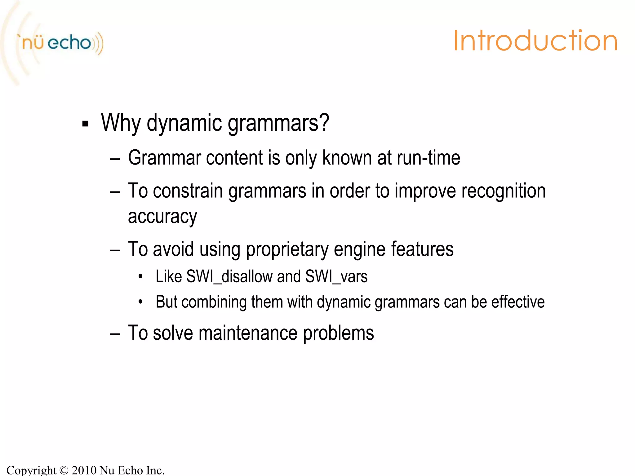 IntroductionWhy dynamic grammars?Grammar content is only known at run-timeTo constrain grammars in order to improve recognition accuracyTo solve maintenance problemsMore details on our blog:http://blog.nuecho.com/2008/10/06/use-cases-for-dynamic-grammars/http://blog.nuecho.com/2008/10/09/use-cases-for-dynamic-grammars-part-2/Copyright © 2010 Nu Echo Inc.