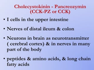 Cholecystokinin - Pancreozymin
(CCK-PZ or CCK)
• I cells in the upper intestine
• Nerves of distal ileum & colon
• Neurons in brain as neurotransmitter
( cerebral cortex) & in nerves in many
part of the body
• peptides & amino acids, & long chain
fatty acids
 
