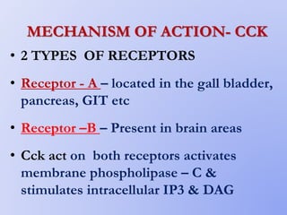 MECHANISM OF ACTION- CCK
• 2 TYPES OF RECEPTORS
• Receptor - A – located in the gall bladder,
pancreas, GIT etc
• Receptor –B – Present in brain areas
• Cck act on both receptors activates
membrane phospholipase – C &
stimulates intracellular IP3 & DAG
 