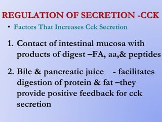 REGULATION OF SECRETION -CCK
• Factors That Increases Cck Secretion
1. Contact of intestinal mucosa with
products of digest –FA, aa,& peptides
2. Bile & pancreatic juice - facilitates
digestion of protein & fat –they
provide positive feedback for cck
secretion
 
