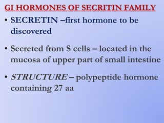 GI HORMONES OF SECRITIN FAMILY
• SECRETIN –first hormone to be
discovered
• Secreted from S cells – located in the
mucosa of upper part of small intestine
• STRUCTURE – polypeptide hormone
containing 27 aa
 