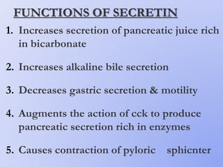 FUNCTIONS OF SECRETIN
1. Increases secretion of pancreatic juice rich
in bicarbonate
2. Increases alkaline bile secretion
3. Decreases gastric secretion & motility
4. Augments the action of cck to produce
pancreatic secretion rich in enzymes
5. Causes contraction of pyloric sphicnter
 