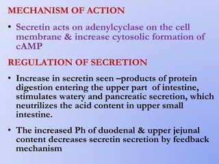 MECHANISM OF ACTION
• Secretin acts on adenylcyclase on the cell
membrane & increase cytosolic formation of
cAMP
REGULATION OF SECRETION
• Increase in secretin seen –products of protein
digestion entering the upper part of intestine,
stimulates watery and pancreatic secretion, which
neutrilizes the acid content in upper small
intestine.
• The increased Ph of duodenal & upper jejunal
content decreases secretin secretion by feedback
mechanism
 
