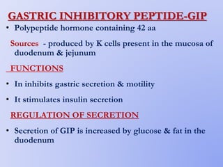 GASTRIC INHIBITORY PEPTIDE-GIP
• Polypeptide hormone containing 42 aa
Sources - produced by K cells present in the mucosa of
duodenum & jejunum
FUNCTIONS
• In inhibits gastric secretion & motility
• It stimulates insulin secretion
REGULATION OF SECRETION
• Secretion of GIP is increased by glucose & fat in the
duodenum
 