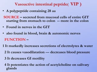 Vasoactive intestinal peptide( VIP )
• A polypeptide containing 28 aa
SOURCE – secreted from mucosal cells of entire GIT
starting from stomach to colon -- more in the colon
• Found in nerves in the GIT
• also found in blood, brain & autonomic nerves
FUNCTION –
1 It markedly increases secretions of electrolytes & water
2 It causes vasodilatation --- decreases blood pressure
3 It decreases GI motility
4 It potentiates the action of acetylcholine on salivary
glands
 