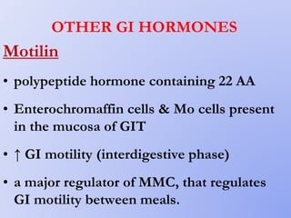 OTHER GI HORMONES
Motilin
• polypeptide hormone containing 22 AA
• Enterochromaffin cells & Mo cells present
in the mucosa of GIT
• ↑ GI motility (interdigestive phase)
• a major regulator of MMC, that regulates
GI motility between meals.
 