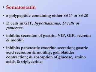 • Somatostatin
• a polypeptide containing either SS 14 or SS 28
• D cells in GIT, hypothalamus, D cells of
pancreas
• inhibits secretion of gastrin, VIP, GIP, secretin
& motilin
• inhibits pancreatic exocrine secretion; gastric
acid secretion & motility; gall bladder
contraction; & absorption of glucose, amino
acids & triglycerides
 