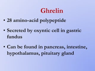 Ghrelin
• 28 amino-acid polypeptide
• Secreted by oxyntic cell in gastric
fundus
• Can be found in pancreas, intestine,
hypothalamus, pituitary gland
 