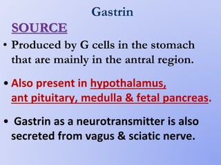 Gastrin
• Produced by G cells in the stomach
that are mainly in the antral region.
• Also present in hypothalamus,
ant pituitary, medulla & fetal pancreas.
• Gastrin as a neurotransmitter is also
secreted from vagus & sciatic nerve.
SOURCE
 