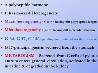 • A polypeptide hormone
• It has marked Heterogeneity
• Macroheterogeneity- Gastrin having diff polypeptide length
• Microheterogeneity-Gastrin having diff molecular structure
• G 34, G 17, G 14(depending on number of AA they possess)
• G 17-principal gastrin secreted from the stomach
• METABOLISM – Secreted from G cells of pyloric
antrum enters general circulation, activated in the
intestine & degraded in the kidney
 