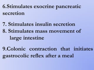 6.Stimulates exocrine pancreatic
secretion
7. Stimulates insulin secretion
8. Stimulates mass movement of
large intestine
9.Colonic contraction that initiates
gastrocolic reflex after a meal
 