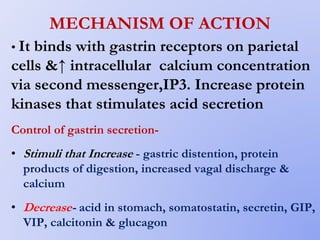 MECHANISM OF ACTION
• It binds with gastrin receptors on parietal
cells &↑ intracellular calcium concentration
via second messenger,IP3. Increase protein
kinases that stimulates acid secretion
Control of gastrin secretion-
• Stimuli that Increase - gastric distention, protein
products of digestion, increased vagal discharge &
calcium
• Decrease- acid in stomach, somatostatin, secretin, GIP,
VIP, calcitonin & glucagon
 