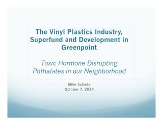 The Vinyl Plastics Industry, 
Superfund and Development in 
Greenpoint 
Toxic Hormone Disrupting 
Phthalates in our Neighborhood 
Mike Schade 
October 7, 2014 
 