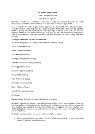 Nu Health Heppascure
M.R.P.: 400 per container
Pack Size: 30 capsules
NuHealth Nutrition has introduced first time in India an excellent product; Nu Health
Heppascure. Nu Health Heppascure has been produced under GMP regulations.
Keep in mind, the liver is the largest internal organ and it is important the liver is functioning on a
normal level when performing more than 500 different functions. The liver's main job is to filter
the blood coming from the digestive tract, before passing it to the rest of the body. The liver also
detoxifies chemicals and metabolizes drugs. As it does so, the liver secretes bile that ends up
back in the intestines. The liver also makes proteins important for blood clotting and other
functions.
Key Ingredients and their health Benefits:
Nu Health Heppascure is a blend of 100% natural herbs that include
Kutki (Picrorhizakurrooa)
Rohtak(Tecomaundulata)
Amla(Emblicaoffiicinalls)
kalmegh(Andographisraniculata)
Kutejchaal (Halarrhenaantidysemterica)
Vavrhing(Embelicaribes)
Punernava(Boerhaviadiffusa)
Bhringraj (Ecliptaalba)
Kasni (Cichoriumintybus)
Haritiki (Terminaliachebula)
Makoy (SolanumNigrum)
Guduchi (Tinosporacordifolia)
Loh Bhasam
Mandur Bhasam that helps to support a healthy liver function.
Nu Health Heppascure assists in normal functioning of liver cells; it has antioxidant properties
that support liver cell integrity and is a formula which assists in preserving existing liver strength
when dealing with occasional overwhelming challenges. It supports the liver’s function when
challenged by toxins not just in our food, water and air, but also increased consumption of protein
and pro-hormones.
Nu Health Heppascure has enormous health benefits for everyone:
 Supports normal functioning of liver, such as the liver's normal ability to burn fat and help
support the body's metabolic process
 