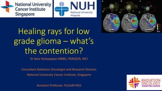Healing rays for low
grade glioma – what’s
the contention?
Dr Bala Vellayappan MBBS, FRANZCR, MCI
Consultant Radiation Oncologist and Research Director
National University Cancer Institute, Singapore
Assistant Professor, YLLSoM NUS
 