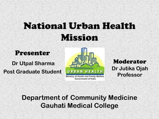 National Urban Health
Mission
Presenter
Dr Utpal Sharma
Post Graduate Student

Moderator
Dr Jutika Ojah
Professor

Department of Community Medicine
Gauhati Medical College

 