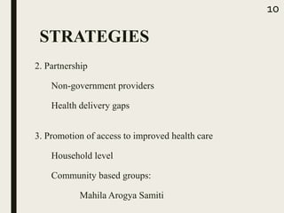 2. Partnership
Non-government providers
Health delivery gaps
10
3. Promotion of access to improved health care
Household level
Community based groups:
Mahila Arogya Samiti
STRATEGIES
 