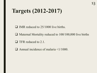 Targets (2012-2017)
 IMR reduced to 25/1000 live births.
 Maternal Mortality reduced to 100/100,000 live births
 TFR reduced to 2.1.
 Annual incidence of malaria <1/1000.
13
 