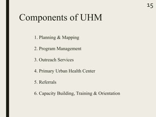 Components of UHM
1. Planning & Mapping
2. Program Management
3. Outreach Services
4. Primary Urban Health Center
5. Referrals
6. Capacity Building, Training & Orientation
15
 