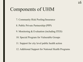 Components of UHM
7. Community Risk Pooling/Insurance
8. Public Private Partnership (PPP)
9. Monitoring & Evaluation (including ITES)
10. Special Program for Vulnerable Groups
11. Support for city level public health action
12. Additional Support for National Health Programs
16
 
