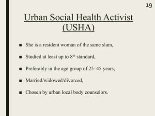 Urban Social Health Activist
(USHA)
■ She is a resident woman of the same slum,
■ Studied at least up to 8th standard,
■ Preferably in the age group of 25–45 years,
■ Married/widowed/divorced,
■ Chosen by urban local body counselors.
19
 