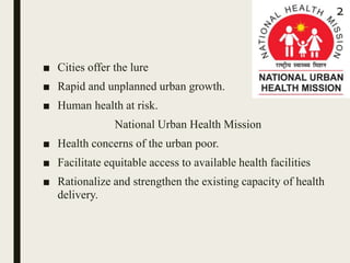 ■ Cities offer the lure
■ Rapid and unplanned urban growth.
■ Human health at risk.
National Urban Health Mission
■ Health concerns of the urban poor.
■ Facilitate equitable access to available health facilities
■ Rationalize and strengthen the existing capacity of health
delivery.
2
 
