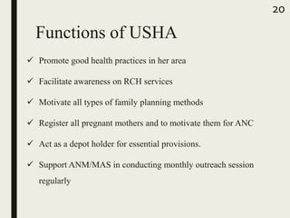 Functions of USHA
 Promote good health practices in her area
 Facilitate awareness on RCH services
 Motivate all types of family planning methods
 Register all pregnant mothers and to motivate them for ANC
 Act as a depot holder for essential provisions.
 Support ANM/MAS in conducting monthly outreach session
regularly
20
 