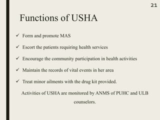  Form and promote MAS
 Escort the patients requiring health services
 Encourage the community participation in health activities
 Maintain the records of vital events in her area
 Treat minor ailments with the drug kit provided.
Activities of USHA are monitored by ANMS of PUHC and ULB
counselors.
21
Functions of USHA
 