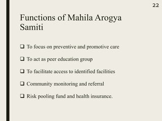Functions of Mahila Arogya
Samiti
 To focus on preventive and promotive care
 To act as peer education group
 To facilitate access to identified facilities
 Community monitoring and referral
 Risk pooling fund and health insurance.
22
 