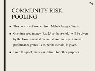 COMMUNITY RISK
POOLING
■ This consists of women from Mahila Arogya Samiti.
■ One time seed money (Rs. 25 per household) will be given
by the Government at the initial time and again annual
performance grant (Rs.25 per household) is given.
■ From this pool, money is utilized for other purposes.
24
 
