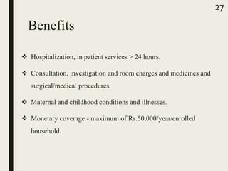 Benefits
 Hospitalization, in patient services > 24 hours.
 Consultation, investigation and room charges and medicines and
surgical/medical procedures.
 Maternal and childhood conditions and illnesses.
 Monetary coverage - maximum of Rs.50,000/year/enrolled
household.
27
 