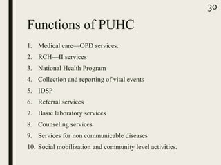Functions of PUHC
1. Medical care—OPD services.
2. RCH—II services
3. National Health Program
4. Collection and reporting of vital events
5. IDSP
6. Referral services
7. Basic laboratory services
8. Counseling services
9. Services for non communicable diseases
10. Social mobilization and community level activities.
30
 