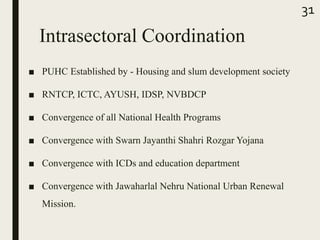 Intrasectoral Coordination
■ PUHC Established by - Housing and slum development society
■ RNTCP, ICTC, AYUSH, IDSP, NVBDCP
■ Convergence of all National Health Programs
■ Convergence with Swarn Jayanthi Shahri Rozgar Yojana
■ Convergence with ICDs and education department
■ Convergence with Jawaharlal Nehru National Urban Renewal
Mission.
31
 