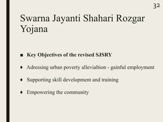 Swarna Jayanti Shahari Rozgar
Yojana
■ Key Objectives of the revised SJSRY
♦ Adressing urban poverty allevialtion - gainful employment
♦ Supporting skill development and training
♦ Empowering the community
32
 